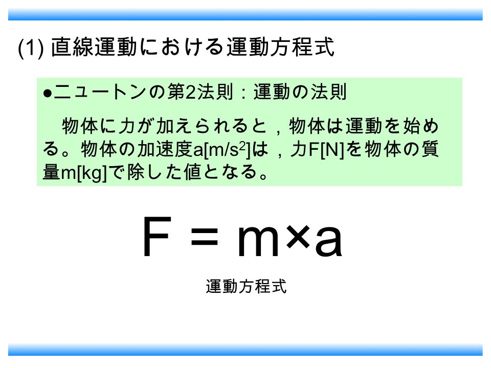 (1) 直線運動における運動方程式 ● ニュートンの第 2 法則：運動の法則 物体に力が加えられると，物体は運動を始め る。物体の加速度 a[m/s 2 ] は，力 F[N] を物体の質 量 m[kg] で除した値となる。 F = m×a 運動方程式