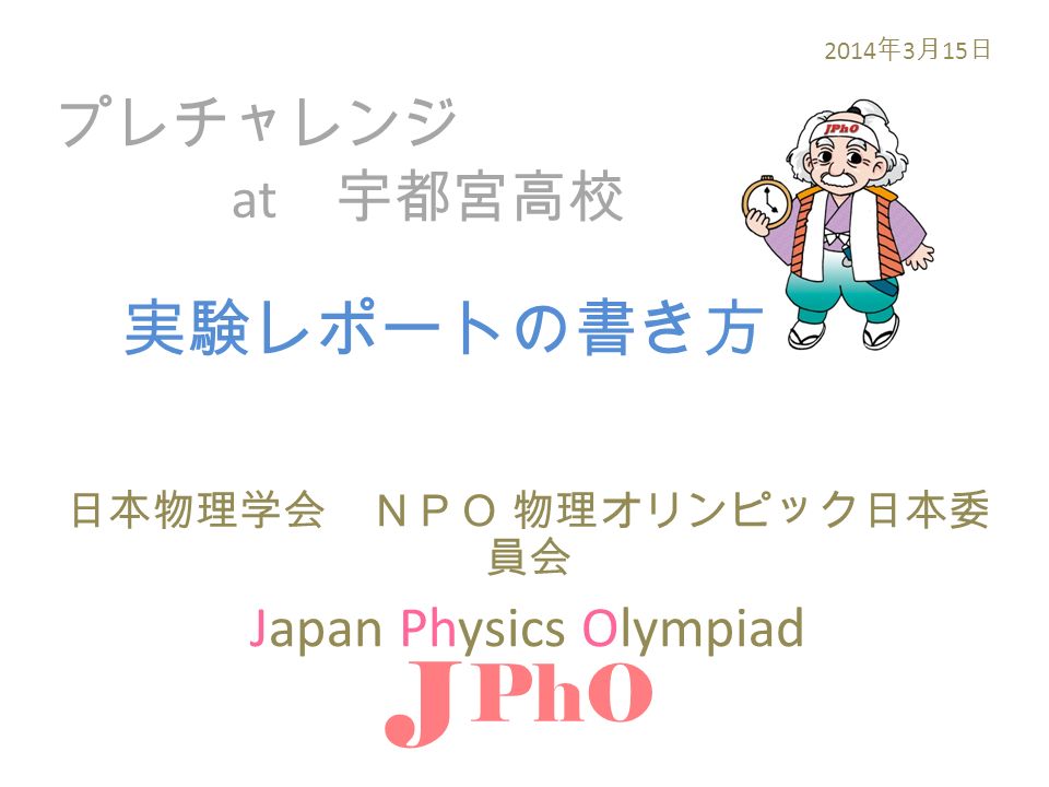プレチャレンジ at 宇都宮高校 日本物理学会 ＮＰＯ 物理オリンピック日本委 員会 Japan Physics Olympiad J PhO 2014 年 3 月 15 日 実験レポートの書き方