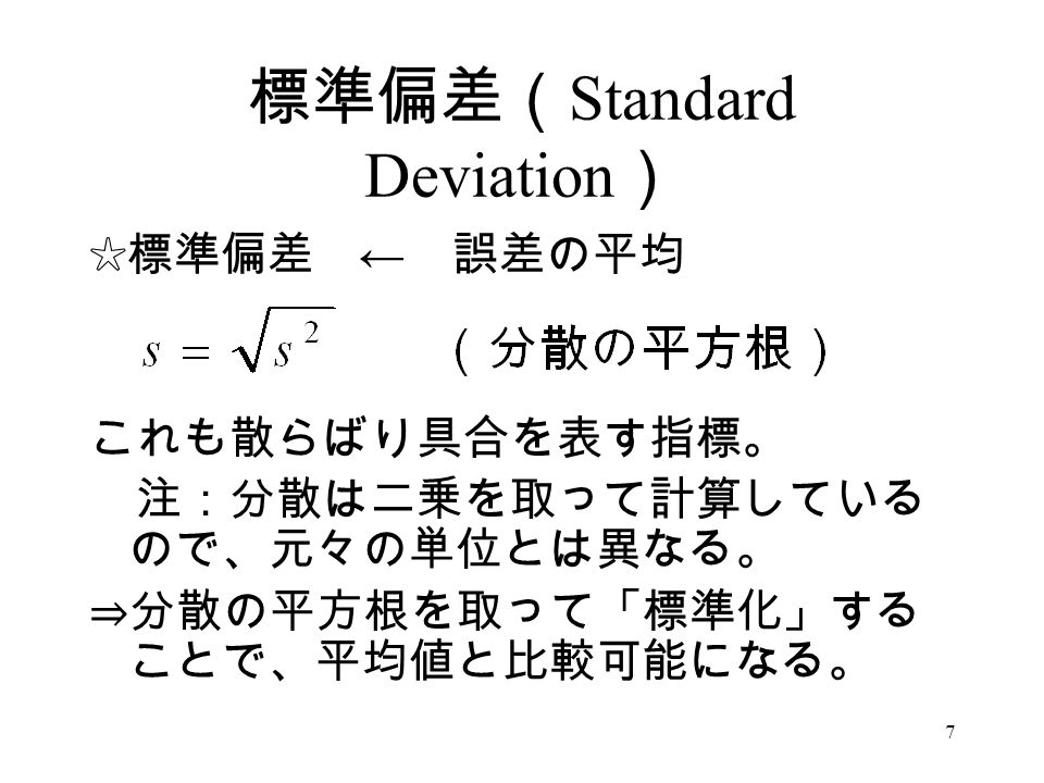 7 標準偏差（ Standard Deviation ） ☆標準偏差 ← 誤差の平均 これも散らばり具合を表す指標。 注：分散は二乗を取って計算している ので、元々の単位とは異なる。 ⇒分散の平方根を取って「標準化」する ことで、平均値と比較可能になる。