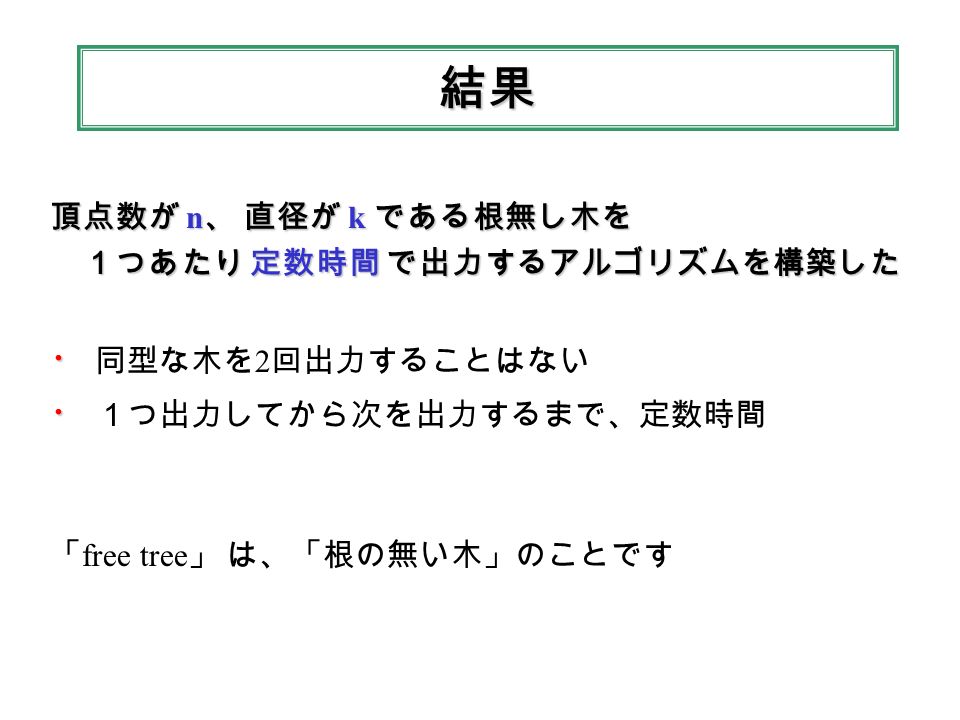 結果 頂点数が n 、 直径が k である根無し木を １つあたり 定数時間 で出力するアルゴリズムを構築した １つあたり 定数時間 で出力するアルゴリズムを構築した ・ ・ 同型な木を 2 回出力することはない ・ ・ １つ出力してから次を出力するまで、定数時間 「 free tree 」 は、「根の無い木」のことです