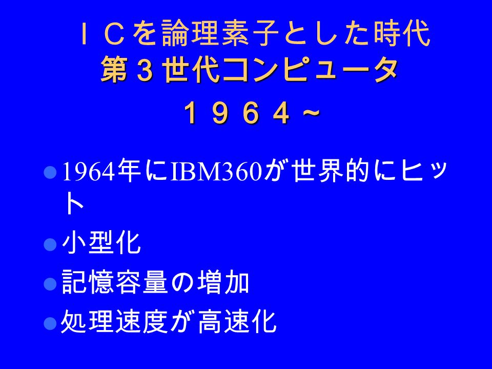 第３世代コンピュータ １９６４～ ＩＣを論理素子とした時代 第３世代コンピュータ １９６４～ 1964 年に IBM360 が世界的にヒッ ト 小型化 記憶容量の増加 処理速度が高速化