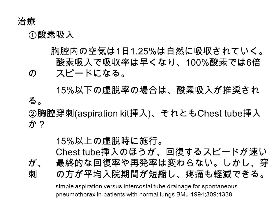 治療 ①酸素吸入 胸腔内の空気は 1 日 1.25% は自然に吸収されていく。 酸素吸入で吸収率は早くなり、 100% 酸素では 6 倍 のスピードになる。 15% 以下の虚脱率の場合は、酸素吸入が推奨され る。 ②胸腔穿刺 (aspiration kit 挿入 ) 、それとも Chest tube 挿入 か？ 15% 以上の虚脱時に施行。 Chest tube 挿入のほうが、回復するスピードが速い が、最終的な回復率や再発率は変わらない。しかし、穿 刺の方が平均入院期間が短縮し、疼痛も軽減できる。 simple aspiration versus intercostal tube drainage for spontaneous pneumothorax in patients with normal lungs BMJ 1994;309:1338