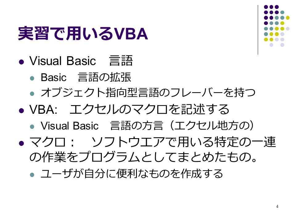 4 実習で用いる VBA Visual Basic 言語 Basic 言語の拡張 オブジェクト指向型言語のフレーバーを持つ VBA: エクセルのマクロを記述する Visual Basic 言語の方言（エクセル地方の） マクロ： ソフトウエアで用いる特定の一連 の作業をプログラムとしてまとめたもの。 ユーザが自分に便利なものを作成する