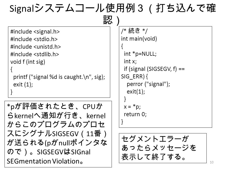 10 Signal システムコール使用例３（打ち込んで確 認） #include void f (int sig) { printf ( signal %d is caught.\n , sig); exit (1); } セグメントエラーが あったらメッセージを 表示して終了する。 *p が評価されたとき、 CPU か ら kernel へ通知が行き、 kernel からこのプログラムのプロセ スにシグナル SIGSEGV （ 11 番） が送られる (p が null ポインタな ので）。 SIGSEGV は SIGnal SEGmentation Violation 。 /* 続き */ int main(void) { int *p=NULL; int x; if (signal (SIGSEGV, f) == SIG_ERR) { perror ( signal ); exit(1); } x = *p; return 0; }
