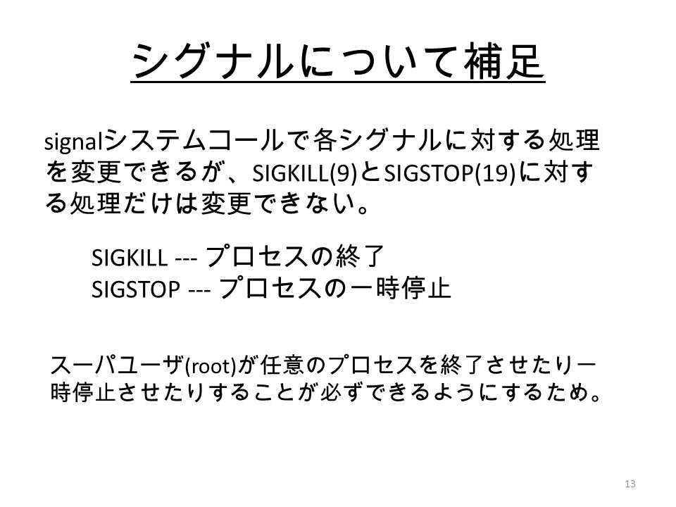 13 シグナルについて補足 signal システムコールで各シグナルに対する処理 を変更できるが、 SIGKILL(9) と SIGSTOP(19) に対す る処理だけは変更できない。 SIGKILL --- プロセスの終了 SIGSTOP --- プロセスの一時停止 スーパユーザ (root) が任意のプロセスを終了させたり一 時停止させたりすることが必ずできるようにするため。