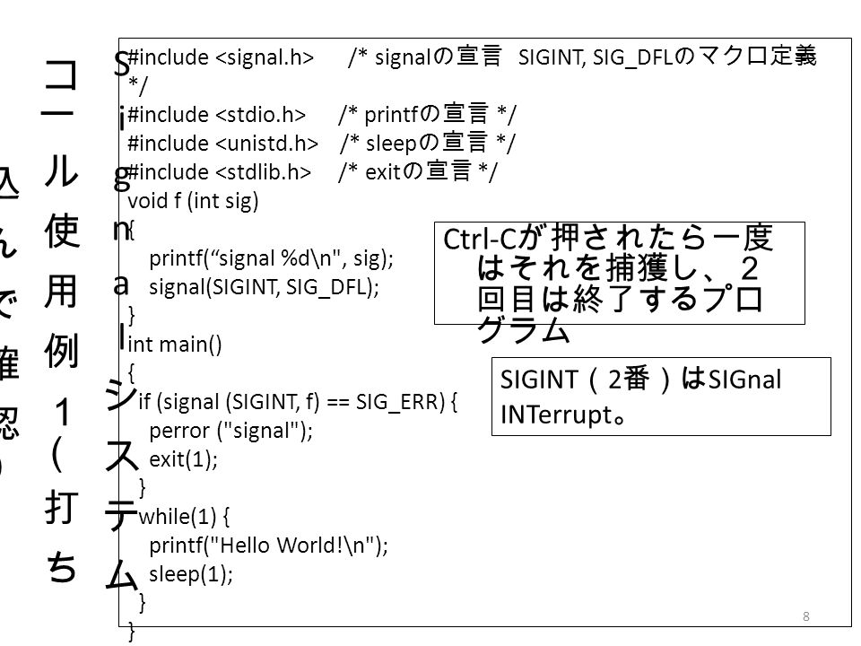 8 Ctrl-C が押されたら一度 はそれを捕獲し、２ 回目は終了するプロ グラム #include /* signal の宣言 SIGINT, SIG_DFL のマクロ定義 */ #include /* printf の宣言 */ #include /* sleep の宣言 */ #include /* exit の宣言 */ void f (int sig) { printf( signal %d\n , sig); signal(SIGINT, SIG_DFL); } int main() { if (signal (SIGINT, f) == SIG_ERR) { perror ( signal ); exit(1); } while(1) { printf( Hello World!\n ); sleep(1); } SIGINT （ 2 番）は SIGnal INTerrupt 。