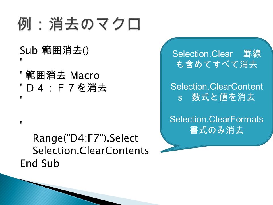 Sub 範囲消去 () 範囲消去 Macro Ｄ４：Ｆ７を消去 Range( D4:F7 ).Select Selection.ClearContents End Sub Selection.Clear 罫線 も含めてすべて消去 Selection.ClearContent s 数式と値を消去 Selection.ClearFormats 書式のみ消去
