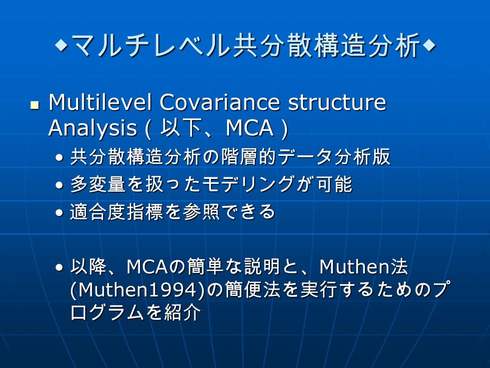 ◆マルチレベル共分散構造分析◆ Multilevel Covariance structure Analysis （以下、 MCA ） Multilevel Covariance structure Analysis （以下、 MCA ） 共分散構造分析の階層的データ分析版 共分散構造分析の階層的データ分析版 多変量を扱ったモデリングが可能 多変量を扱ったモデリングが可能 適合度指標を参照できる 適合度指標を参照できる 以降、 MCA の簡単な説明と、 Muthen 法 (Muthen1994) の簡便法を実行するためのプ ログラムを紹介 以降、 MCA の簡単な説明と、 Muthen 法 (Muthen1994) の簡便法を実行するためのプ ログラムを紹介