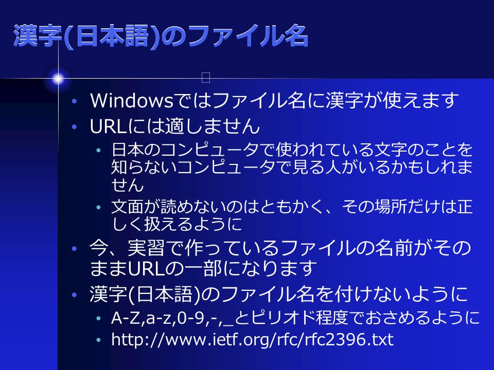 漢字 ( 日本語 ) のファイル名 Windows ではファイル名に漢字が使えます URL には適しません 日本のコンピュータで使われている文字のことを 知らないコンピュータで見る人がいるかもしれま せん 文面が読めないのはともかく、その場所だけは正 しく扱えるように 今、実習で作っているファイルの名前がその まま URL の一部になります 漢字 ( 日本語 ) のファイル名を付けないように A-Z,a-z,0-9,-,_ とピリオド程度でおさめるように