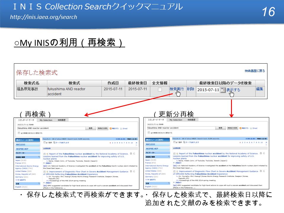 ＩＮＩＳ Collection Search クイックマニュアル   ＩＮＩＳ Collection Search クイックマニュアル   ○ My INIS の利用（再検索） （再検索） ・保存した検索式で、最終検索日以降に 追加された文献のみを検索できます。 （更新分再検 索） ・保存した検索式で再検索ができます。 16