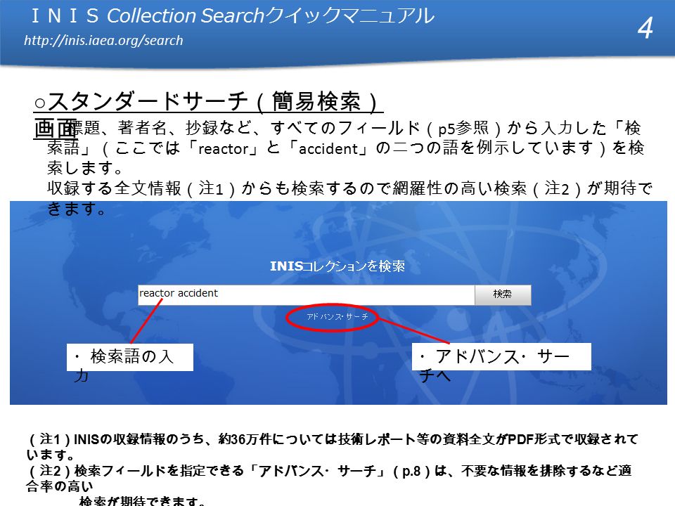 ＩＮＩＳ Collection Search クイックマニュアル   ＩＮＩＳ Collection Search クイックマニュアル   ○ スタンダードサーチ（簡易検索） 画面 ・ 標題、著者名、抄録など、すべてのフィールド（ p5 参照）から入力した「検 索語」（ここでは「 reactor 」と「 accident 」の二つの語を例示しています）を検 索します。 収録する全文情報（注 1 ）からも検索するので網羅性の高い検索（注 2 ）が期待で きます。 4 （注 1 ） INIS の収録情報のうち、約 36 万件については技術レポート等の資料全文が PDF 形式で収録されて います。 （注 2 ）検索フィールドを指定できる「アドバンス・サーチ」（ p.8 ）は、不要な情報を排除するなど適 合率の高い 検索が期待できます。 ・検索語の入 力 ・アドバンス・サー チへ