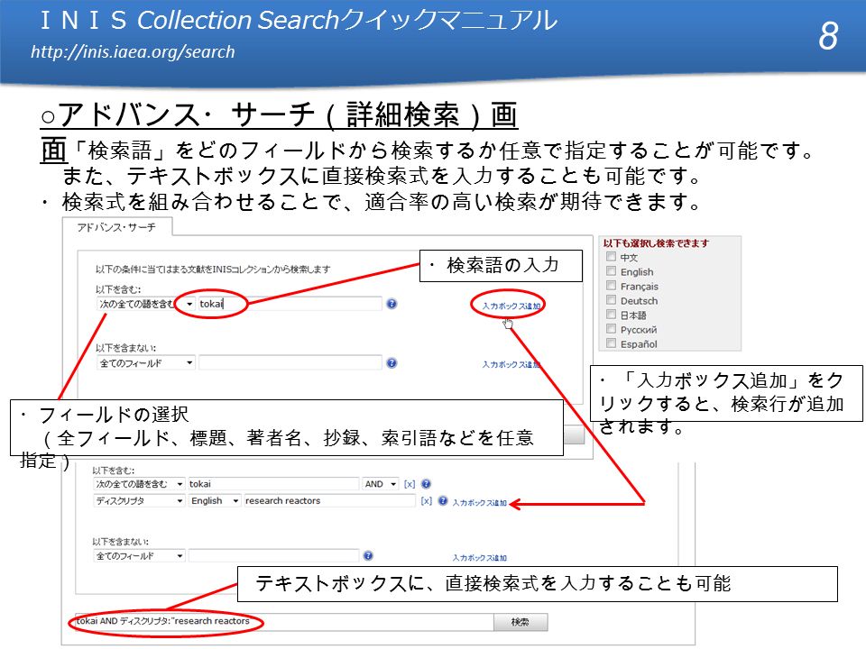 ＩＮＩＳ Collection Search クイックマニュアル   ＩＮＩＳ Collection Search クイックマニュアル   ○ アドバンス・サーチ（詳細検索）画 面 ・フィールドの選択 （全フィールド、標題、著者名、抄録、索引語などを任意 指定） ・検索語の入力 8 テキストボックスに、直接検索式を入力することも可能 ・「入力ボックス追加」をク リックすると、検索行が追加 されます。 ・ 「検索語」をどのフィールドから検索するか任意で指定することが可能です。 また、テキストボックスに直接検索式を入力することも可能です。 ・検索式を組み合わせることで、適合率の高い検索が期待できます。