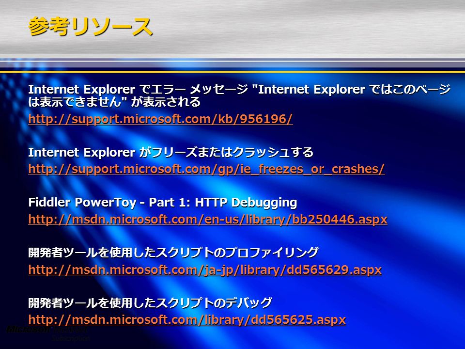 参考リソース Internet Explorer でエラー メッセージ Internet Explorer ではこのページ は表示できません が表示される   Internet Explorer がフリーズまたはクラッシュする   Fiddler PowerToy - Part 1: HTTP Debugging   開発者ツールを使用したスクリプトのプロファイリング   開発者ツールを使用したスクリプトのデバッグ