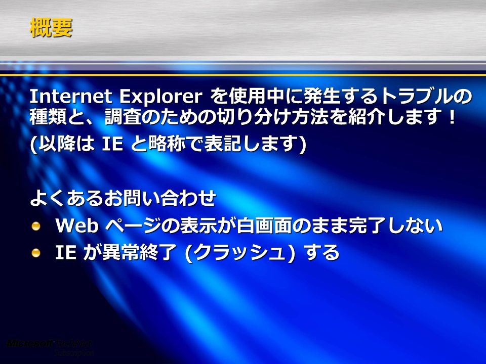 概要 Internet Explorer を使用中に発生するトラブルの 種類と、調査のための切り分け方法を紹介します！ (以降は IE と略称で表記します) よくあるお問い合わせ Web ページの表示が白画面のまま完了しない IE が異常終了 (クラッシュ) する