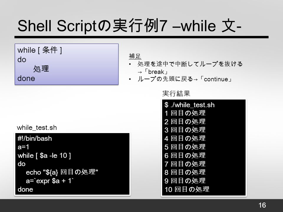 Shell Script の実行例 7 –while 文 - $./while_test.sh 1 回目の処理 2 回目の処理 3 回目の処理 4 回目の処理 5 回目の処理 6 回目の処理 7 回目の処理 8 回目の処理 9 回目の処理 10 回目の処理 $./while_test.sh 1 回目の処理 2 回目の処理 3 回目の処理 4 回目の処理 5 回目の処理 6 回目の処理 7 回目の処理 8 回目の処理 9 回目の処理 10 回目の処理 #!/bin/bash a=1 while [ $a -le 10 ] do echo ${a} 回目の処理 a=`expr $a + 1` done #!/bin/bash a=1 while [ $a -le 10 ] do echo ${a} 回目の処理 a=`expr $a + 1` done while_test.sh 実行結果 while [ 条件 ] do 処理 done 補足 処理を途中で中断してループを抜ける → 「 break 」 ループの先頭に戻る → 「 continue 」 16