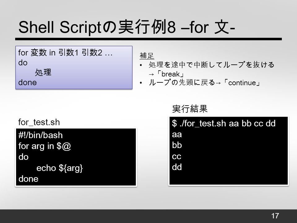 Shell Script の実行例 8 –for 文 - $./for_test.sh aa bb cc dd aa bb cc dd $./for_test.sh aa bb cc dd aa bb cc dd #!/bin/bash for arg in do echo ${arg} done #!/bin/bash for arg in do echo ${arg} done for_test.sh 実行結果 for 変数 in 引数 1 引数 2 … do 処理 done 補足 処理を途中で中断してループを抜ける → 「 break 」 ループの先頭に戻る → 「 continue 」 17