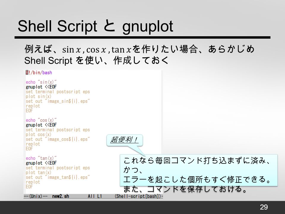Shell Script と gnuplot これなら毎回コマンド打ち込まずに済み、 かつ、 エラーを起こした個所もすぐ修正できる。 また、コマンドを保存しておける。 これなら毎回コマンド打ち込まずに済み、 かつ、 エラーを起こした個所もすぐ修正できる。 また、コマンドを保存しておける。 超便利！ 29