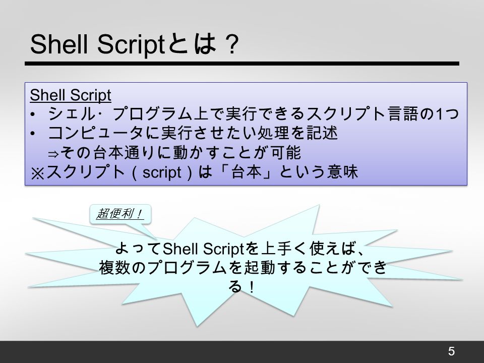 Shell Script とは？ 5 Shell Script シェル・プログラム上で実行できるスクリプト言語の 1 つ コンピュータに実行させたい処理を記述 ⇒その台本通りに動かすことが可能 ※スクリプト（ script ）は「台本」という意味 Shell Script シェル・プログラム上で実行できるスクリプト言語の 1 つ コンピュータに実行させたい処理を記述 ⇒その台本通りに動かすことが可能 ※スクリプト（ script ）は「台本」という意味 よって Shell Script を上手く使えば、 複数のプログラムを起動することができ る！ 超便利！