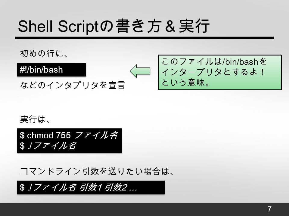Shell Script の書き方＆実行 初めの行に、 7 #!/bin/bash などのインタプリタを宣言 このファイルは /bin/bash を インタープリタとするよ！ という意味。 実行は、 $ chmod 755 ファイル名 $./ ファイル名 $ chmod 755 ファイル名 $./ ファイル名 コマンドライン引数を送りたい場合は、 ファイル名 引数 1 引数 2 … $./ ファイル名 引数 1 引数 2 …