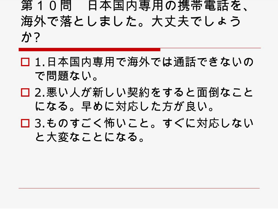 第１０問 日本国内専用の携帯電話を、 海外で落としました。大丈夫でしょう か .  1. 日本国内専用で海外では通話できないの で問題ない。  2.