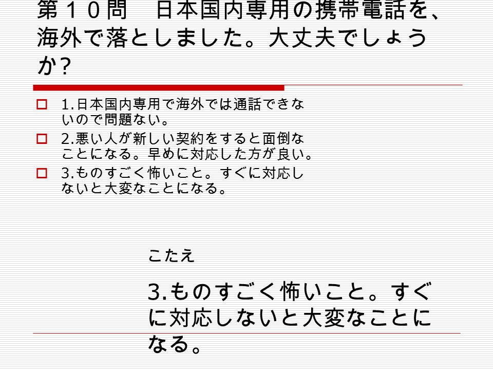 第１０問 日本国内専用の携帯電話を、 海外で落としました。大丈夫でしょう か .  1. 日本国内専用で海外では通話できな いので問題ない。  2.