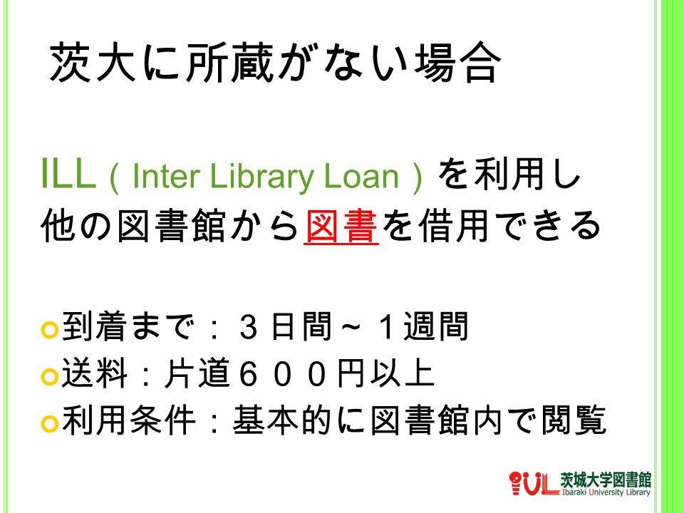 茨大に所蔵がない場合 ILL （ Inter Library Loan ） を利用し 他の図書館から図書を借用できる 到着まで：３日間～１週間 送料：片道６００円以上 利用条件：基本的に図書館内で閲覧