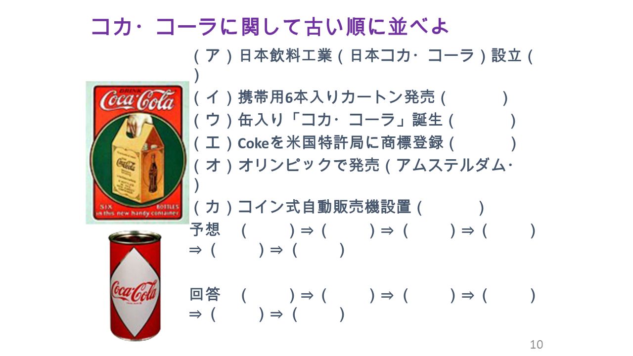 コカ・コーラに関して古い順に並べよ 10 （ア）日本飲料工業（日本コカ・コーラ）設立（ ） （イ）携帯用 6 本入りカートン発売（ ） （ウ）缶入り「コカ・コーラ」誕生（ ） （エ） Coke を米国特許局に商標登録（ ） （オ）オリンピックで発売（アムステルダム・ ） （カ）コイン式自動販売機設置（ ） 予想 （ ）⇒ （ ）⇒ （ ）⇒ （ ） ⇒ （ ）⇒ （ ） 回答 （ ）⇒ （ ）⇒ （ ）⇒ （ ） ⇒ （ ）⇒ （ ）