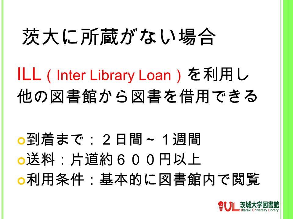 茨大に所蔵がない場合 ILL （ Inter Library Loan ） を利用し 他の図書館から図書を借用できる 到着まで：２日間～１週間 送料：片道約６００円以上 利用条件：基本的に図書館内で閲覧