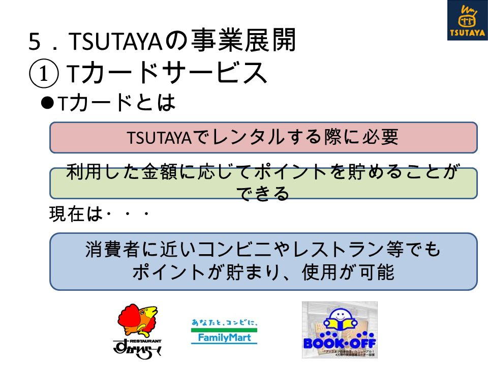 5 ． TSUTAYA の事業展開 ① T カードサービス T カードとは 現在は・・・ TSUTAYA でレンタルする際に必要 利用した金額に応じてポイントを貯めることが できる 消費者に近いコンビニやレストラン等でも ポイントが貯まり、使用が可能