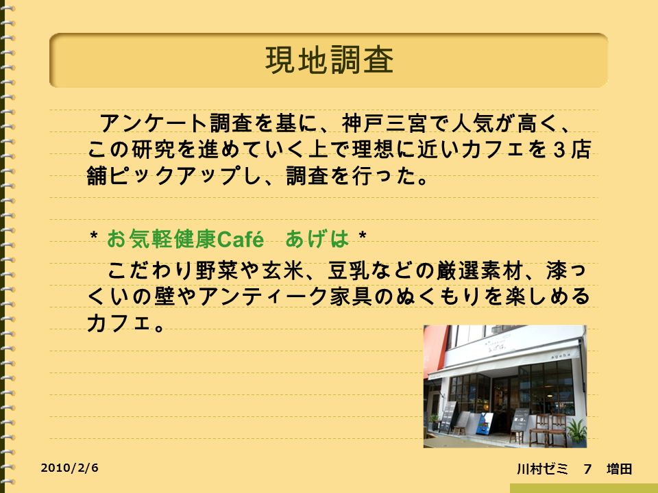 川村ゼミ ７ 増田 2010/2/6 現地調査 アンケート調査を基に、神戸三宮で人気が高く、 この研究を進めていく上で理想に近いカフェを３店 舗ピックアップし、調査を行った。 ＊お気軽健康 Café あげは＊ こだわり野菜や玄米、豆乳などの厳選素材、漆っ くいの壁やアンティーク家具のぬくもりを楽しめる カフェ。