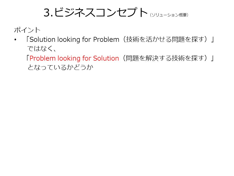 ポイント 「Solution looking for Problem（技術を活かせる問題を探す）」 ではなく、 「Problem looking for Solution（問題を解決する技術を探す）」 となっているかどうか 3.ビジネスコンセプト （ソリューション概要）