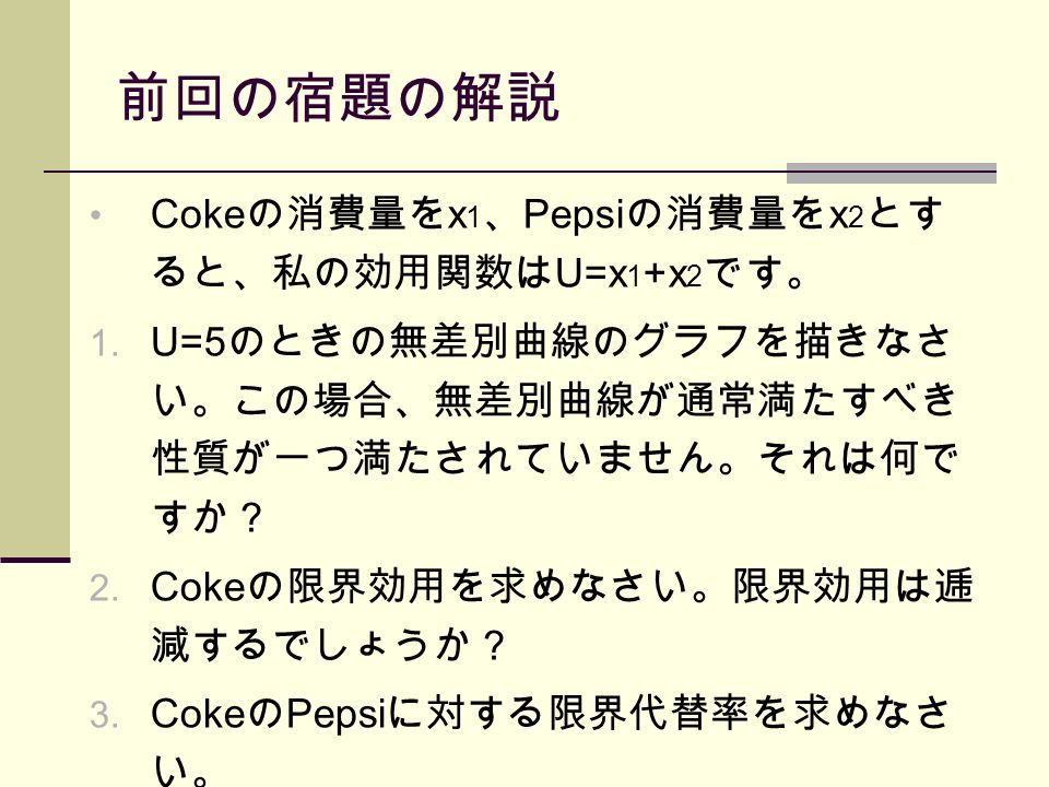 前回の宿題の解説 Coke の消費量を x 1 、 Pepsi の消費量を x 2 とす ると、私の効用関数は U=x 1 +x 2 です。 1.