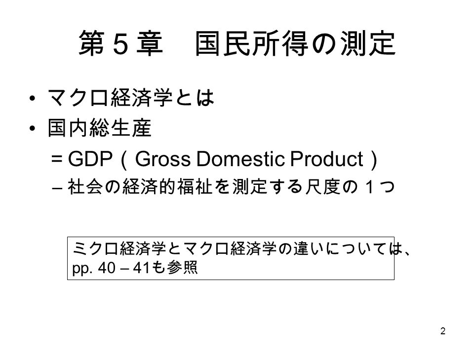 2 第５章 国民所得の測定 マクロ経済学とは 国内総生産 ＝ GDP （ Gross Domestic Product ） – 社会の経済的福祉を測定する尺度の１つ ミクロ経済学とマクロ経済学の違いについては、 pp.