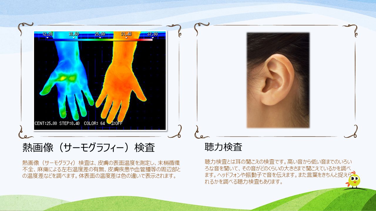 熱画像（サーモグラフィー）検査 熱画像（サーモグラフィ）検査は、皮膚の表面温度を測定し、末梢循環 不全、麻痺による左右温度差の有無、皮膚疾患や血管腫等の周辺部と の温度差などを調べます。体表面の温度差は色の違いで表示されます。 聴力検査 聴力検査とは耳の聞こえの検査です。高い音から低い音までのいろい ろな音を聞いて、その音がどのくらいの大きさまで聞こえているかを調べ ます。ヘッドフォンや振動子で音を伝えます。また言葉をきちんと捉えら れるかを調べる聴力検査もあります。