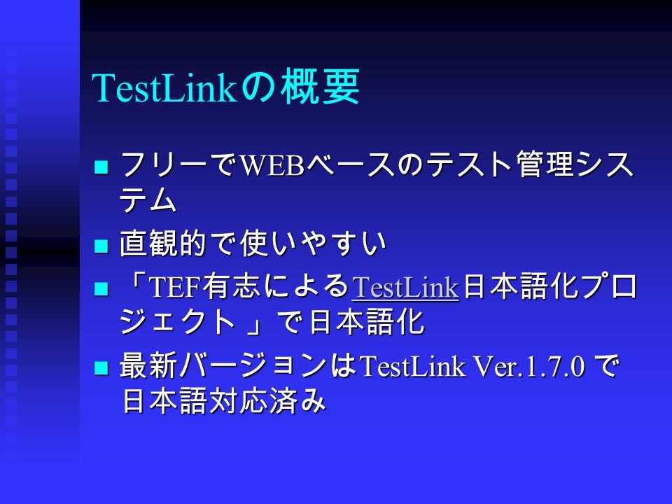 TestLink の概要 フリーで WEB ベースのテスト管理シス テム フリーで WEB ベースのテスト管理シス テム 直観的で使いやすい 直観的で使いやすい 「 TEF 有志による TestLink 日本語化プロ ジェクト 」で日本語化 「 TEF 有志による TestLink 日本語化プロ ジェクト 」で日本語化 TestLink 最新バージョンは TestLink Ver で 日本語対応済み 最新バージョンは TestLink Ver で 日本語対応済み
