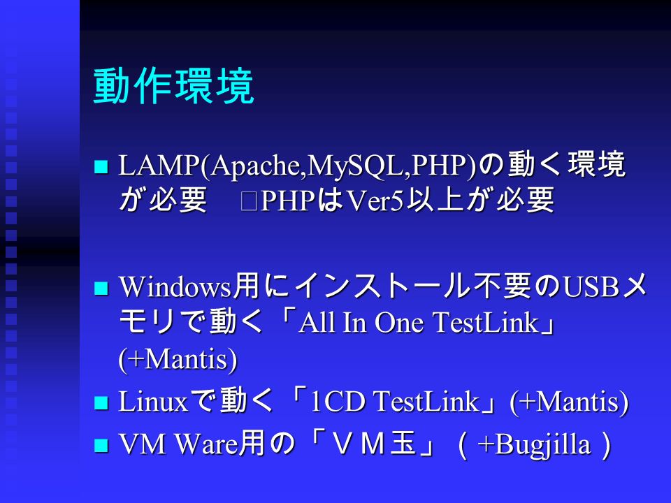 動作環境 LAMP(Apache,MySQL,PHP) の動く環境 が必要 ※ PHP は Ver5 以上が必要 LAMP(Apache,MySQL,PHP) の動く環境 が必要 ※ PHP は Ver5 以上が必要 Windows 用にインストール不要の USB メ モリで動く「 All In One TestLink 」 (+Mantis) Windows 用にインストール不要の USB メ モリで動く「 All In One TestLink 」 (+Mantis) Linux で動く「 1CD TestLink 」 (+Mantis) Linux で動く「 1CD TestLink 」 (+Mantis) VM Ware 用の「ＶＭ玉」（ +Bugjilla ） VM Ware 用の「ＶＭ玉」（ +Bugjilla ）