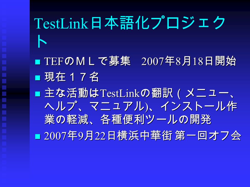 TestLink 日本語化プロジェク ト TEF のＭＬで募集 2007 年 8 月 18 日開始 TEF のＭＬで募集 2007 年 8 月 18 日開始 現在１７名 現在１７名 主な活動は TestLink の翻訳（メニュー、 ヘルプ、マニュアル ) 、インストール作 業の軽減、各種便利ツールの開発 主な活動は TestLink の翻訳（メニュー、 ヘルプ、マニュアル ) 、インストール作 業の軽減、各種便利ツールの開発 2007 年 9 月 22 日横浜中華街 第一回オフ会 2007 年 9 月 22 日横浜中華街 第一回オフ会