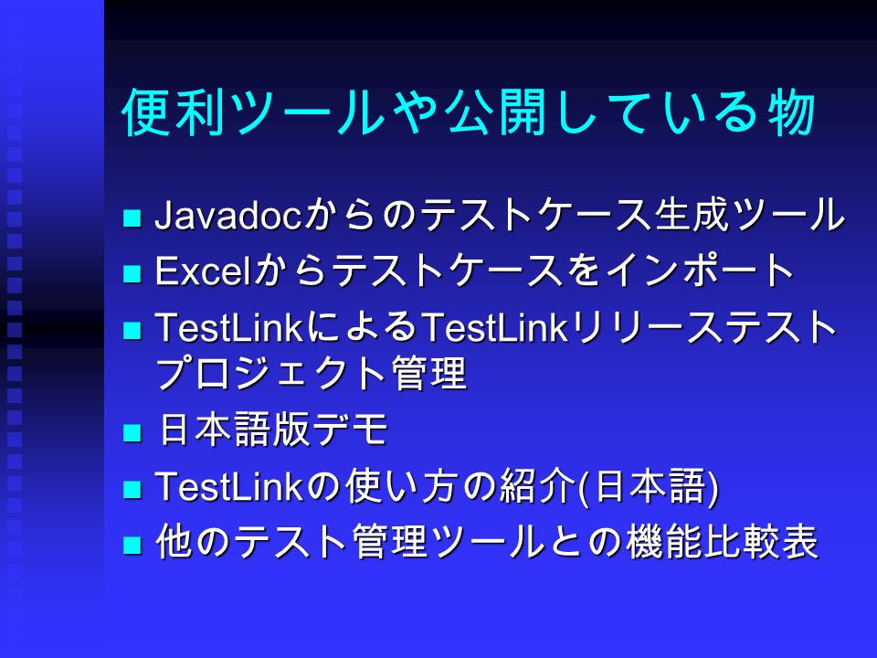 便利ツールや公開している物 Javadocからのテストケース生成ツール Javadocからのテストケース生成ツール Excelからテストケースをインポート Excelからテストケースをインポート TestLinkによるTestLinkリリーステスト プロジェクト管理 TestLinkによるTestLinkリリーステスト プロジェクト管理 日本語版デモ 日本語版デモ TestLinkの使い方の紹介(日本語) TestLinkの使い方の紹介(日本語) 他のテスト管理ツールとの機能比較表 他のテスト管理ツールとの機能比較表