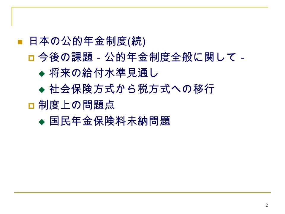 2 日本の公的年金制度 ( 続 )  今後の課題－公的年金制度全般に関して－  将来の給付水準見通し  社会保険方式から税方式への移行  制度上の問題点  国民年金保険料未納問題