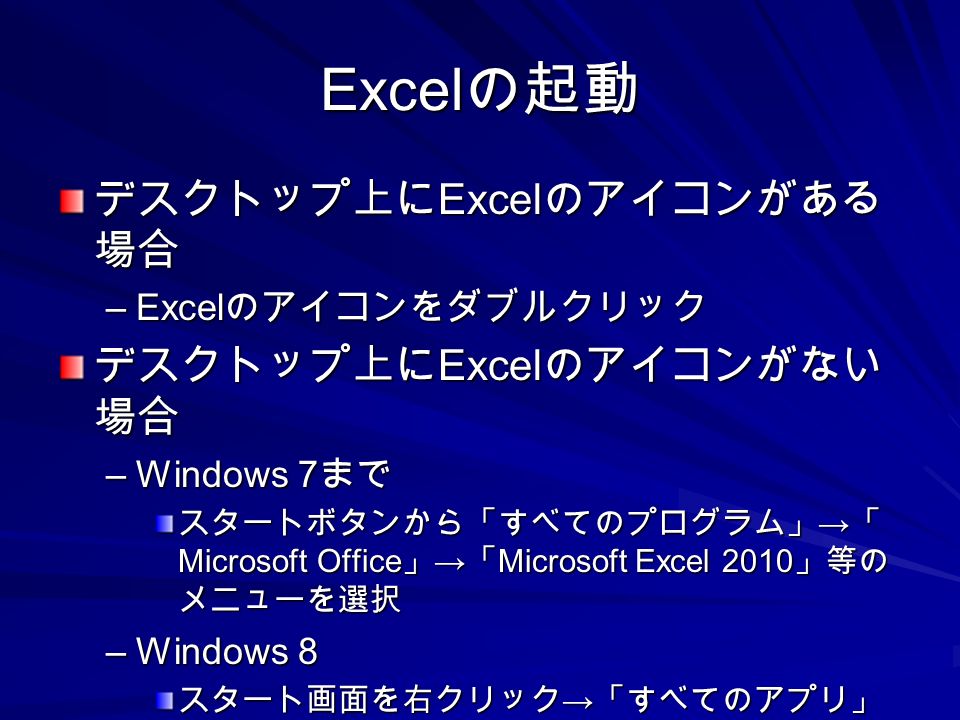 Excel の起動 デスクトップ上に Excel のアイコンがある 場合 –Excel のアイコンをダブルクリック デスクトップ上に Excel のアイコンがない 場合 –Windows 7 まで スタートボタンから「すべてのプログラム」 → 「 Microsoft Office 」 → 「 Microsoft Excel 2010 」等の メニューを選択 –Windows 8 スタート画面を右クリック → 「すべてのアプリ」 をクリック →Excel のアイコンをクリック
