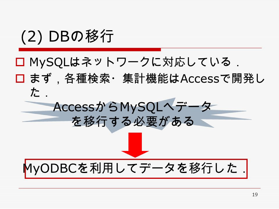19 (2) DB の移行  MySQL はネットワークに対応している．  まず，各種検索・集計機能は Access で開発し た． Access から MySQL へデータ を移行する必要がある MyODBC を利用してデータを移行した．