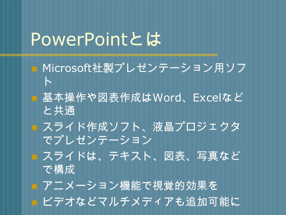 PowerPoint とは Microsoft 社製プレゼンテーション用ソフ ト 基本操作や図表作成は Word 、 Excel など と共通 スライド作成ソフト、液晶プロジェクタ でプレゼンテーション スライドは、テキスト、図表、写真など で構成 アニメーション機能で視覚的効果を ビデオなどマルチメディアも追加可能に