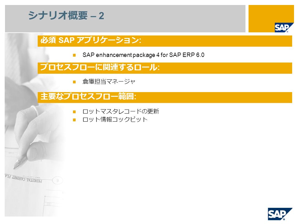 SAP enhancement package 4 for SAP ERP 6.0 倉庫担当マネージャ ロットマスタレコードの更新 ロット情報コックピット シナリオ概要 – 2 必須 SAP アプリケーション : プロセスフローに関連するロール : 主要なプロセスフロー範囲 :