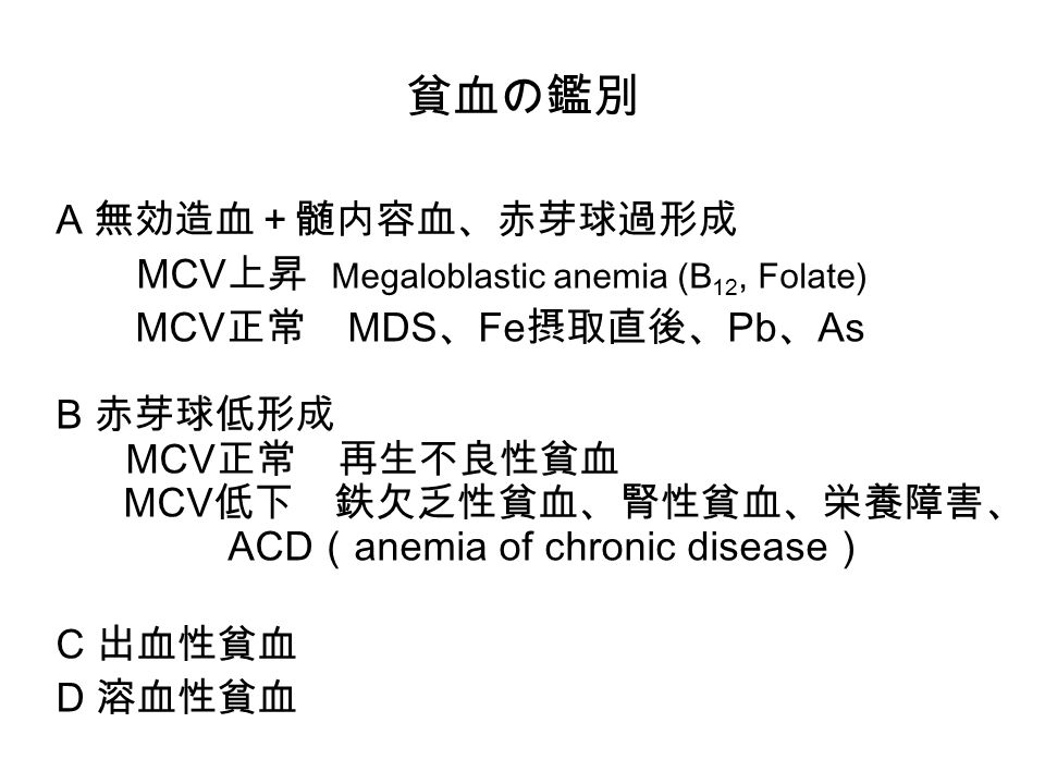 貧血の鑑別 A 無効造血＋髄内容血、赤芽球過形成 MCV 上昇 Megaloblastic anemia (B 12, Folate) MCV 正常 MDS 、 Fe 摂取直後、 Pb 、 As B 赤芽球低形成 MCV 正常 再生不良性貧血 MCV 低下 鉄欠乏性貧血、腎性貧血、栄養障害、 ACD （ anemia of chronic disease ） C 出血性貧血 D 溶血性貧血