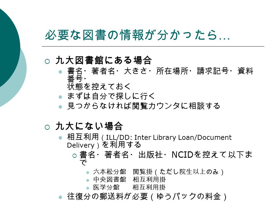 必要な図書の情報が分かったら …  九大図書館にある場合 書名・著者名・大きさ・所在場所・請求記号・資料 番号・ 状態を控えておく まずは自分で探しに行く 見つからなければ閲覧カウンタに相談する  九大にない場合 相互利用 （ ILL/DD: Inter Library Loan/Document Delivery ） を利用する  書名・著者名・出版社・ NCID を控えて以下ま で 六本松分館 閲覧掛（ただし院生以上のみ） 中央図書館 相互利用掛 医学分館 相互利用掛 往復分の郵送料が必要（ゆうパックの料金）