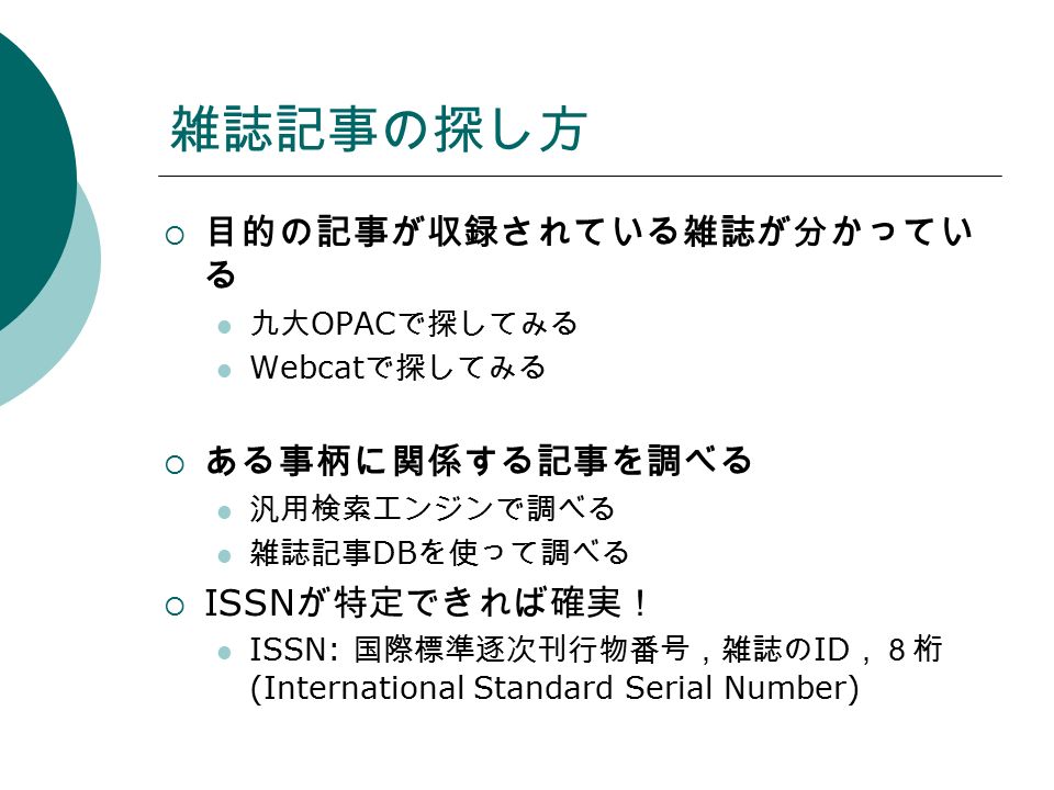雑誌記事の探し方  目的の記事が収録されている雑誌が分かってい る 九大 OPAC で探してみる Webcat で探してみる  ある事柄に関係する記事を調べる 汎用検索エンジンで調べる 雑誌記事 DB を使って調べる  ISSN が特定できれば確実！ ISSN: 国際標準逐次刊行物番号，雑誌の ID ，８桁 (International Standard Serial Number)