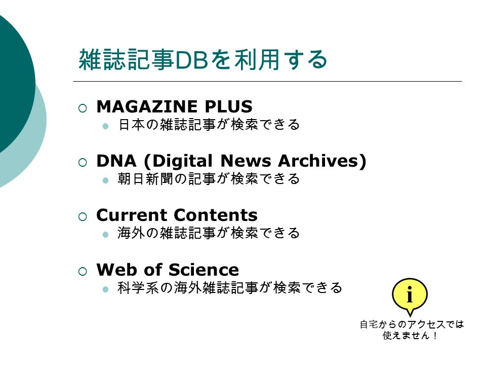 雑誌記事 DB を利用する  MAGAZINE PLUS 日本の雑誌記事が検索できる  DNA (Digital News Archives) 朝日新聞の記事が検索できる  Current Contents 海外の雑誌記事が検索できる  Web of Science 科学系の海外雑誌記事が検索できる i 自宅からのアクセスでは 使えません！