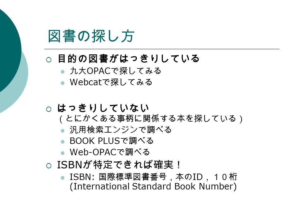 図書の探し方  目的の図書がはっきりしている 九大 OPAC で探してみる Webcat で探してみる  はっきりしていない （とにかくある事柄に関係する本を探している） 汎用検索エンジンで調べる BOOK PLUS で調べる Web-OPAC で調べる  ISBN が特定できれば確実！ ISBN: 国際標準図書番号，本の ID ，１０桁 (International Standard Book Number)