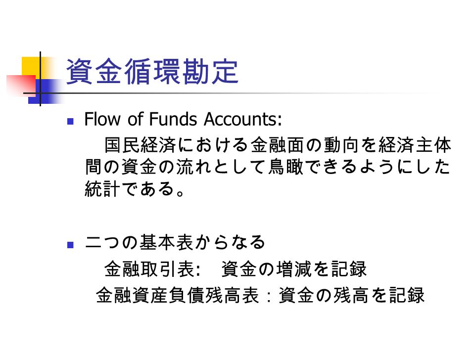 資金循環勘定 Flow of Funds Accounts: 国民経済における金融面の動向を経済主体 間の資金の流れとして鳥瞰できるようにした 統計である。 二つの基本表からなる 金融取引表 : 資金の増減を記録 金融資産負債残高表：資金の残高を記録