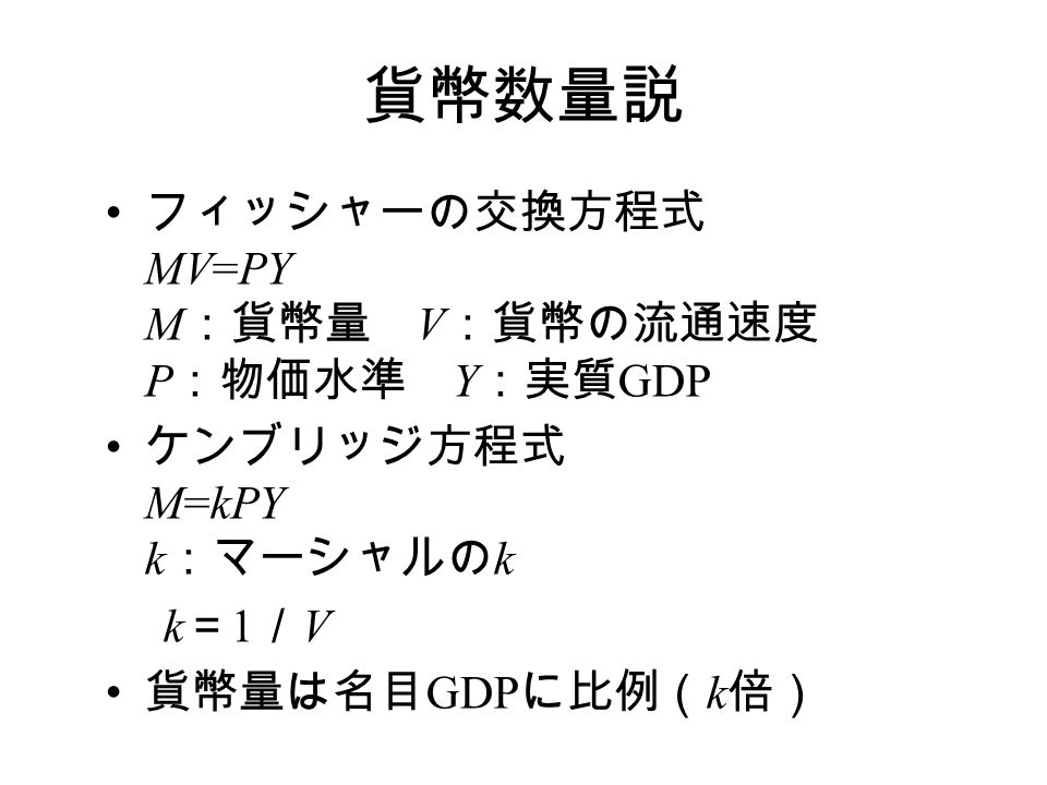 貨幣数量説 フィッシャーの交換方程式 MV=PY M ：貨幣量 V ：貨幣の流通速度 P ：物価水準 Y ：実質 GDP ケンブリッジ方程式 M=kPY k ：マーシャルの k k ＝ 1 ／ V 貨幣量は名目 GDP に比例（ k 倍）